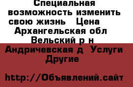  Специальная возможность изменить свою жизнь › Цена ­ 1 - Архангельская обл., Вельский р-н, Андричевская д. Услуги » Другие   